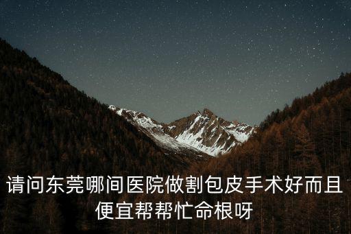 東莞割包皮那個醫院好，請問東莞哪間醫院做割包皮手術好而且便宜幫幫忙命根呀