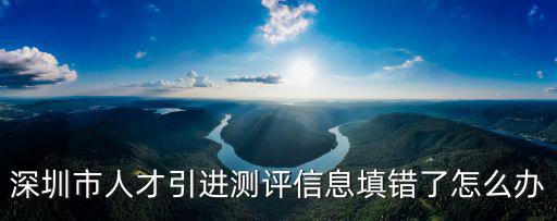 深圳市人才引進測評信息填錯了怎么辦