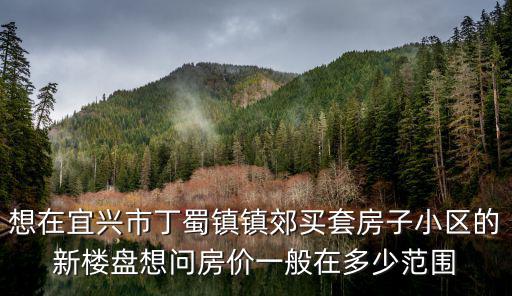 宜興市哪個鎮(zhèn)房價最低，想在宜興市丁蜀鎮(zhèn)鎮(zhèn)郊買套房子小區(qū)的新樓盤想問房價一般在多少范圍