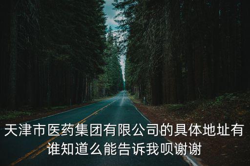 天津市醫藥集團有限公司的具體地址有誰知道么能告訴我唄謝謝