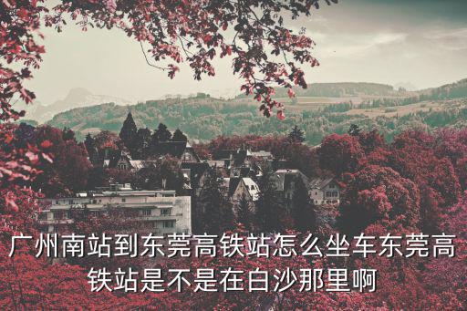 廣州南站到東莞高鐵站怎么坐車東莞高鐵站是不是在白沙那里啊