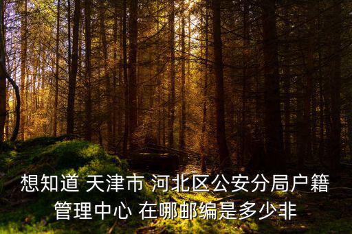 想知道 天津市 河北區公安分局戶籍管理中心 在哪郵編是多少非