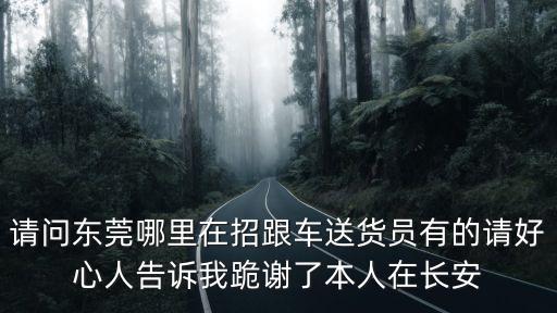 東莞長(zhǎng)途跟車送貨員，請(qǐng)問東莞哪里在招跟車送貨員有的請(qǐng)好心人告訴我跪謝了本人在長(zhǎng)安