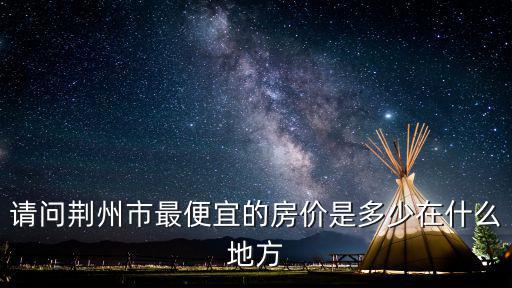 荊州哪個區房價最低，請問荊州市最便宜的房價是多少在什么地方