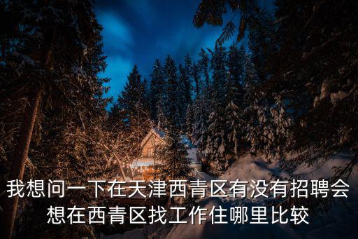 我想問一下在天津西青區(qū)有沒有招聘會想在西青區(qū)找工作住哪里比較
