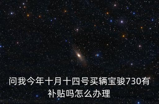 東莞寶駿730返現，問我今年十月十四號買輛寶駿730有補貼嗎怎么辦理