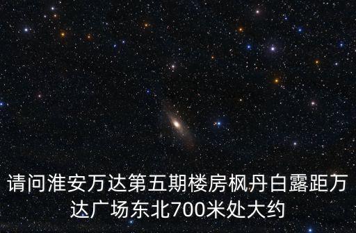 請問淮安萬達第五期樓房楓丹白露距萬達廣場東北700米處大約