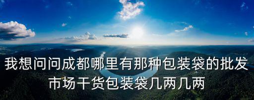 我想問問成都哪里有那種包裝袋的批發市場干貨包裝袋幾兩幾兩