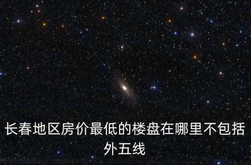 長春地區房價最低的樓盤在哪里不包括外五線