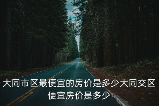 大同市區最便宜的房價是多少大同交區便宜房價是多少