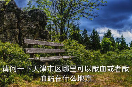 請問一下天津市區哪里可以獻血或者獻血站在什么地方