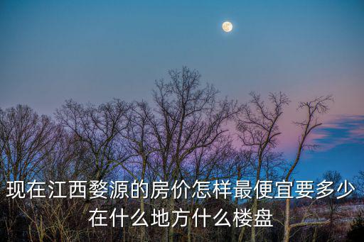 現在江西婺源的房價怎樣最便宜要多少在什么地方什么樓盤
