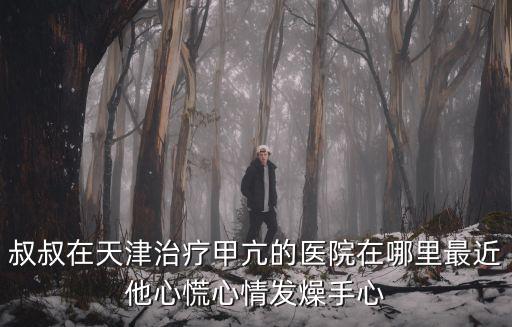 叔叔在天津治療甲亢的醫(yī)院在哪里最近他心慌心情發(fā)燥手心