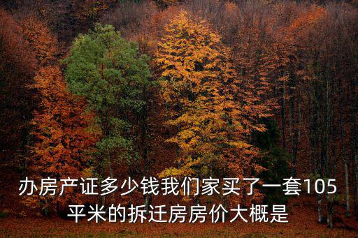 辦房產證多少錢我們家買了一套105平米的拆遷房房價大概是