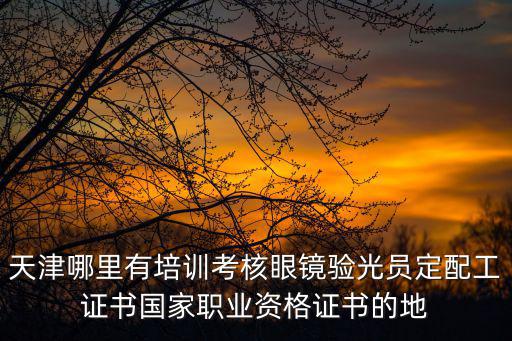 天津哪里有培訓考核眼鏡驗光員定配工證書國家職業資格證書的地