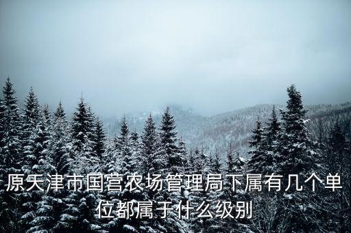 原天津市國營農場管理局下屬有幾個單位都屬于什么級別