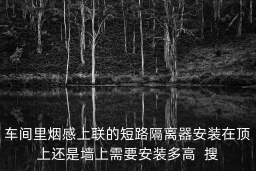 車間里煙感上聯(lián)的短路隔離器安裝在頂上還是墻上需要安裝多高  搜