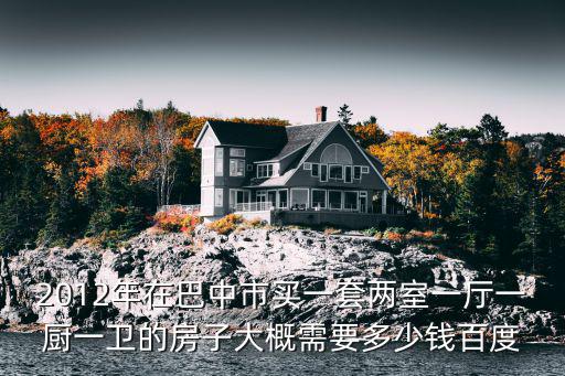 2012年在巴中市買一套兩室一廳一廚一衛的房子大概需要多少錢百度