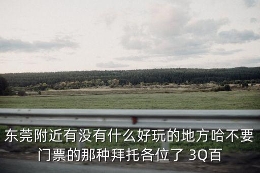 東莞附近有沒(méi)有什么好玩的地方哈不要門(mén)票的那種拜托各位了 3Q百