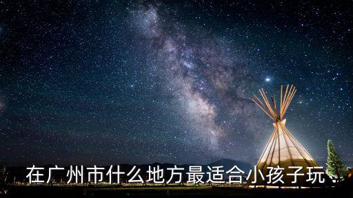 在廣州市什么地方最適合小孩子玩