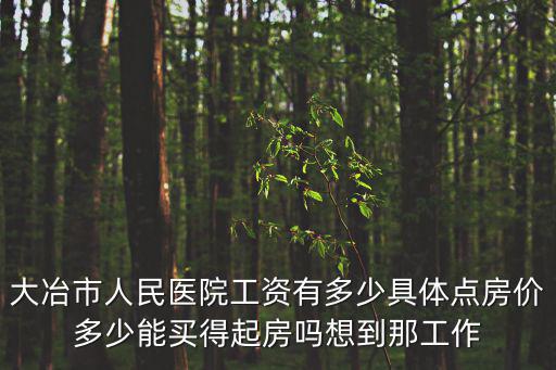 大冶市人民醫院工資有多少具體點房價多少能買得起房嗎想到那工作