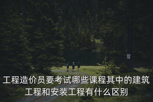 工程造價員要考試哪些課程其中的建筑工程和安裝工程有什么區別