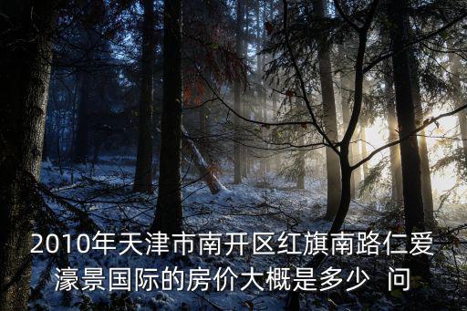 紅旗鎮的房價如何，2010年天津市南開區紅旗南路仁愛濠景國際的房價大概是多少  問