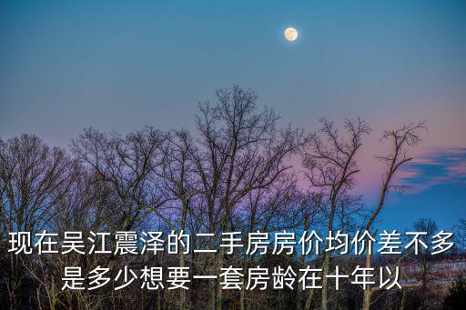 現(xiàn)在吳江震澤的二手房房價均價差不多是多少想要一套房齡在十年以