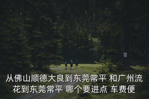 從佛山順德大良到東莞常平 和廣州流花到東莞常平 哪個要進點 車費便