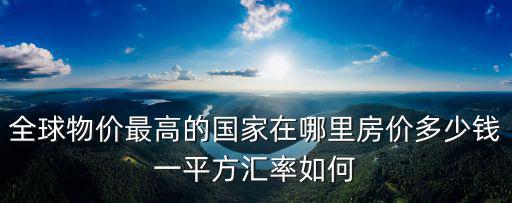 全球物價最高的國家在哪里房價多少錢一平方匯率如何