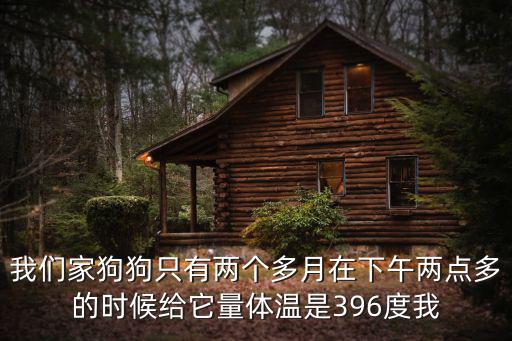我們家狗狗只有兩個多月在下午兩點多的時候給它量體溫是396度我