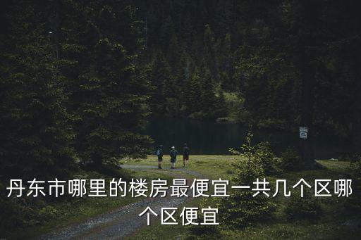 丹東市哪里的樓房最便宜一共幾個區哪個區便宜
