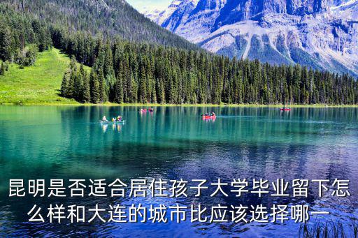 昆明是否適合居住孩子大學畢業留下怎么樣和大連的城市比應該選擇哪一