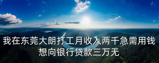 我在東莞大朗打工月收入兩千急需用錢想向銀行貸款三萬無