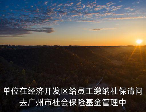 廣州打印社保清單需要什么，單位在經濟開發區給員工繳納社保請問去廣州市社會保險基金管理中