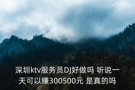 深圳ktv少爺一天能掙多少，深圳ktv服務員DJ好做嗎 聽說一天可以賺300500元 是真的嗎