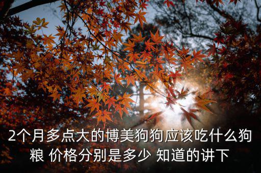 2個月多點大的博美狗狗應該吃什么狗糧 價格分別是多少 知道的講下