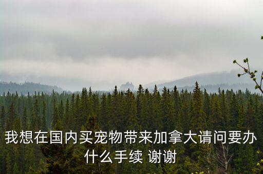 我想在國內買寵物帶來加拿大請問要辦什么手續 謝謝