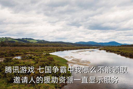 騰訊游戲 七國爭霸中我怎么不能領取邀請人的援助資源一直顯示服務
