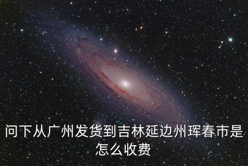 問下從廣州發貨到吉林延邊州琿春市是怎么收費