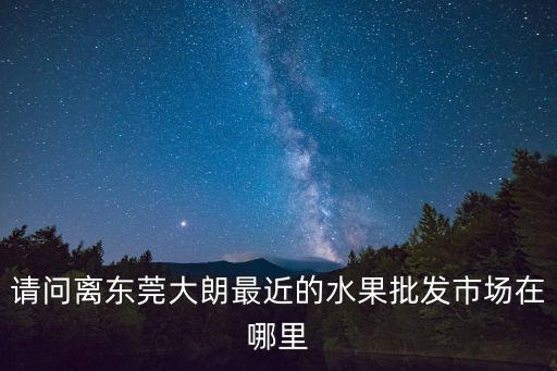 請問離東莞大朗最近的水果批發市場在哪里