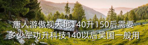 唐人游傲視天地140升150后需要多少軍功升科技140以后吳國一般用