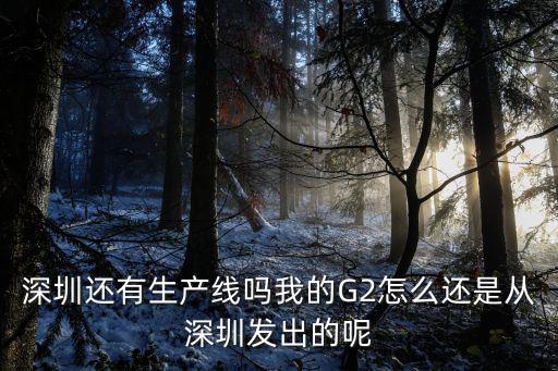 深圳還有生產(chǎn)線嗎我的G2怎么還是從深圳發(fā)出的呢