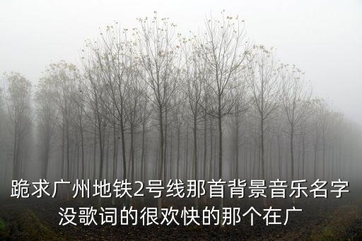 跪求廣州地鐵2號線那首背景音樂名字沒歌詞的很歡快的那個在廣