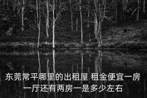 東莞常平哪里的出租屋 租金便宜一房一廳還有兩房一是多少左右
