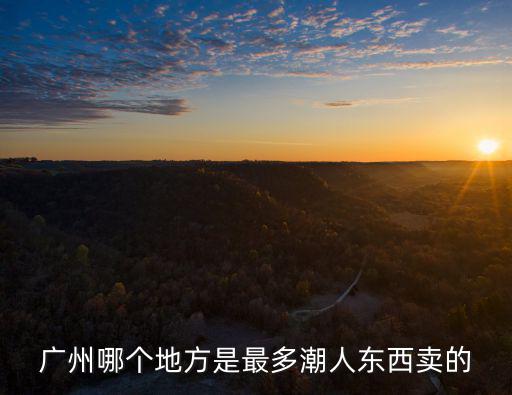 廣州的潮州人聚集地，廣州哪個地方是最多潮人東西賣的