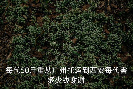 每代50斤重從廣州托運到西安每代需多少錢謝謝