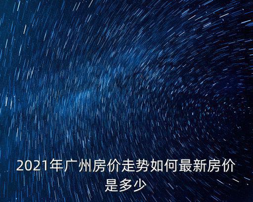 2021年廣州房價走勢如何最新房價是多少