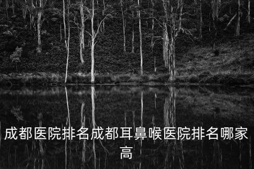 成都醫院排名成都耳鼻喉醫院排名哪家高