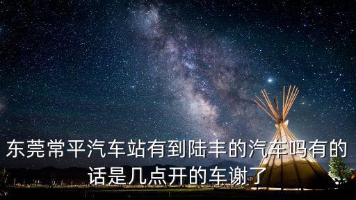 東莞常平汽車站有到陸豐的汽車嗎有的話是幾點開的車謝了